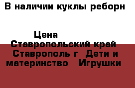 В наличии куклы реборн › Цена ­ 35 000 - Ставропольский край, Ставрополь г. Дети и материнство » Игрушки   . Ставропольский край,Ставрополь г.